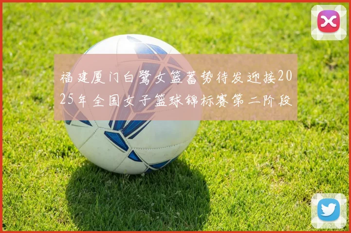 福建厦门白鹭女篮蓄势待发迎接2025年全国女子篮球锦标赛第二阶段挑战