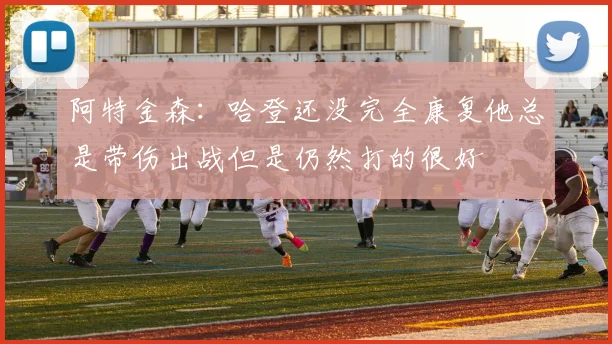 阿特金森：哈登还没完全康复他总是带伤出战但是仍然打的很好