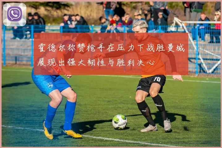 霍德尔称赞枪手在压力下战胜曼城展现出强大韧性与胜利决心