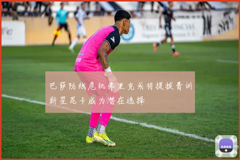 巴萨防线危机弗里克或将提拔青训新星昆卡成为潜在选择