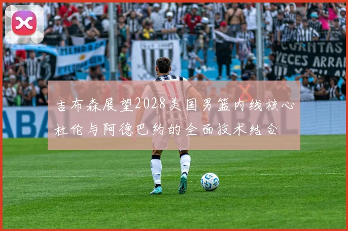 吉布森展望2028美国男篮内线核心杜伦与阿德巴约的全面技术结合