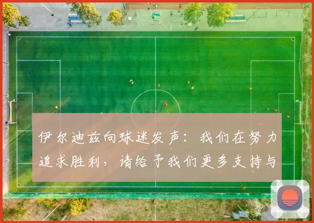 伊尔迪兹向球迷发声：我们在努力追求胜利，请给予我们更多支持与鼓励