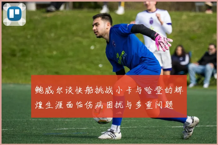 鲍威尔谈快船挑战小卡与哈登的辉煌生涯面临伤病困扰与多重问题