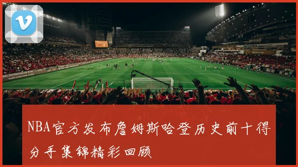 NBA官方发布詹姆斯哈登历史前十得分手集锦精彩回顾