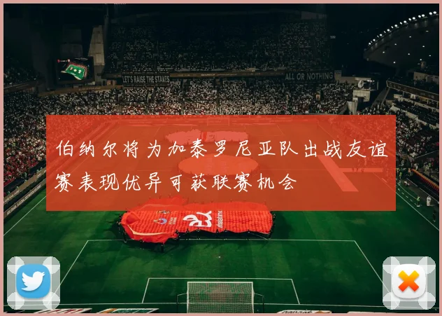 伯纳尔将为加泰罗尼亚队出战友谊赛表现优异可获联赛机会