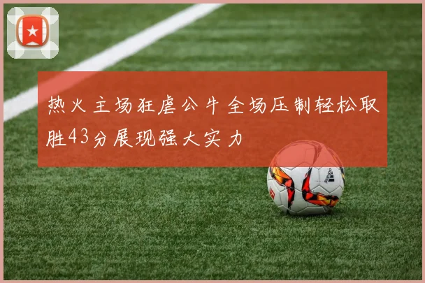 热火主场狂虐公牛全场压制轻松取胜43分展现强大实力