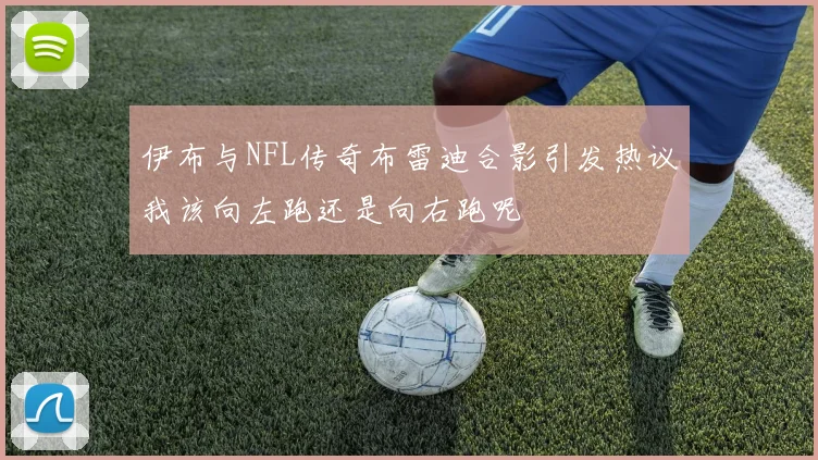伊布与NFL传奇布雷迪合影引发热议我该向左跑还是向右跑呢