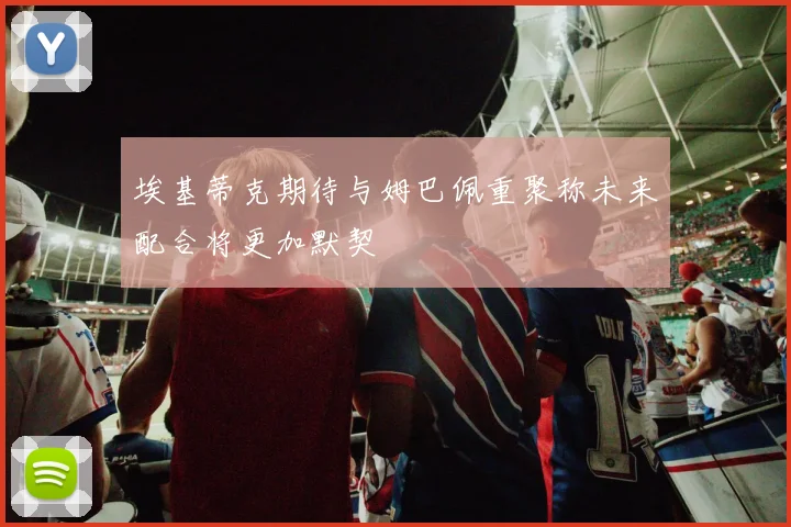 埃基蒂克期待与姆巴佩重聚称未来配合将更加默契