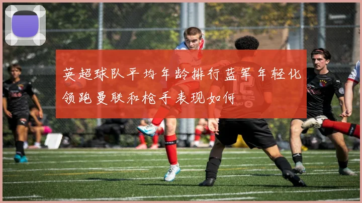 英超球队平均年龄排行蓝军年轻化领跑曼联和枪手表现如何