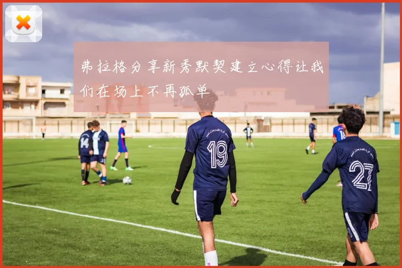 弗拉格分享新秀默契建立心得让我们在场上不再孤单