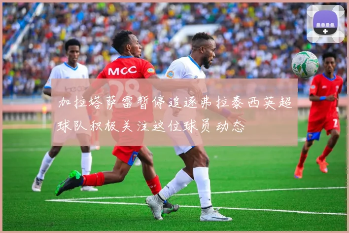 加拉塔萨雷暂停追逐弗拉泰西英超球队积极关注这位球员动态