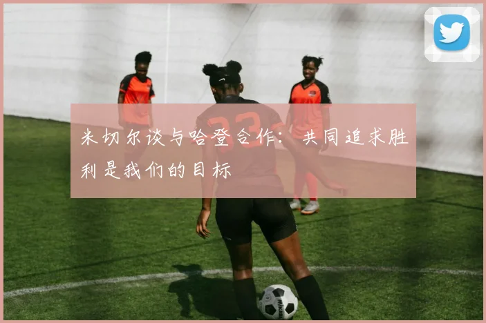 米切尔谈与哈登合作：共同追求胜利是我们的目标