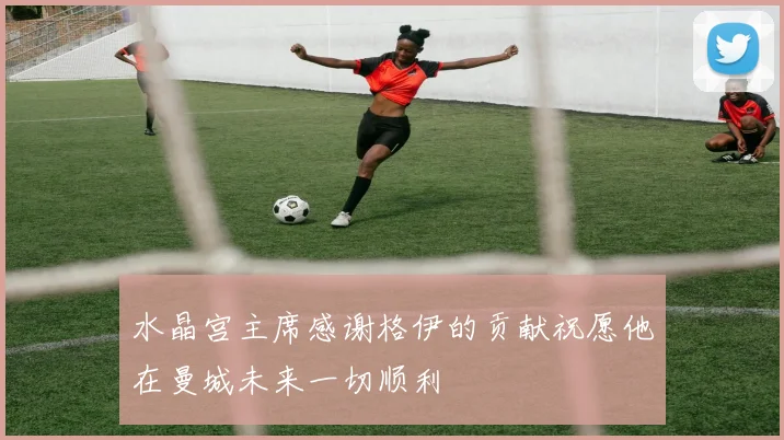 水晶宫主席感谢格伊的贡献祝愿他在曼城未来一切顺利