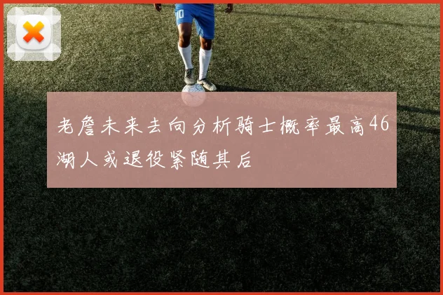 老詹未来去向分析骑士概率最高46湖人或退役紧随其后